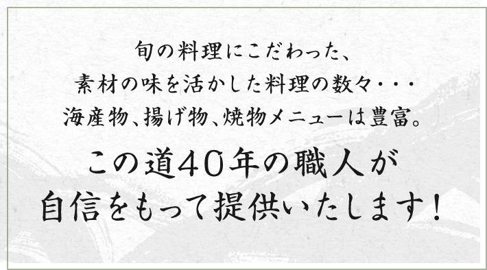 旬の料理にこだわった、素材の味を活かした料理の数々・・・海産物、揚げ物、焼物メニューは豊富。この道40年の職人が自信をもって提供いたします！